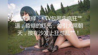 剧情演绎：KTV包厢内疯狂艹逼，昏暗的灯光，勾引大屌朝天，按在沙发上狂怼乱艹！