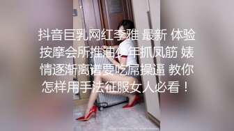 抖音巨乳网红李雅 最新 体验按摩会所推油少年抓凤筋 婊情逐渐离谱要吃屌操逼 教你怎样用手法征服女人必看！