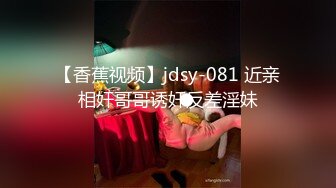 【香蕉视频】jdsy-081 近亲相奸哥哥诱奸反差淫妹