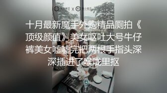 十月最新魔手外购精品厕拍《顶级颜值》美女呕吐大号牛仔裤美女嘘嘘完把两根手指头深深插进了喉咙里抠