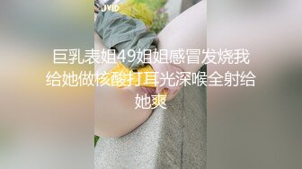 巨乳表姐49姐姐感冒发烧我给她做核酸打耳光深喉全射给她爽