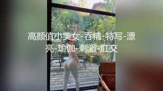 高颜值小美女-吞精-特写-漂亮-瑜伽-刺激-肛交