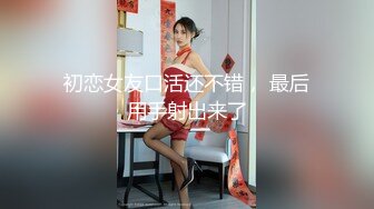 初恋女友口活还不错， 最后用手射出来了