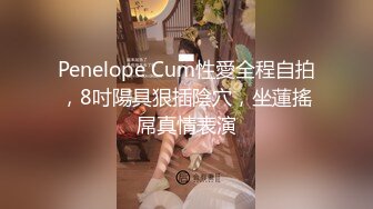 Penelope Cum性愛全程自拍，8吋陽具狠插陰穴，坐蓮搖屌真情表演