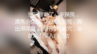 ❤️❤别玩游戏了，来操我，漂亮小女友，玩成人游戏，掏出JB深喉，扒开内裤美穴，坐在屌上深入自己动