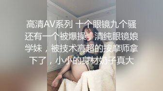 高清AV系列 十个眼镜九个骚还有一个被爆操，清纯眼镜娘学妹，被技术高超的按摩师拿下了，小小的身材奶子真大