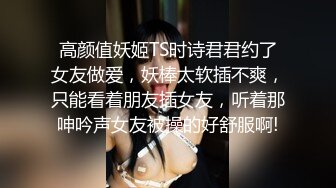 高颜值妖姬TS时诗君君约了女友做爱，妖棒太软插不爽，只能看着朋友插女友，听着那呻吟声女友被操的好舒服啊!