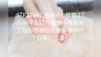 STP23687 中途贴心换套 170cm平面模特 女神今夜高潮了 给你想看的全部 买春神作 且看且珍惜