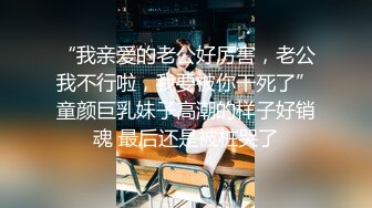 “我亲爱的老公好厉害，老公我不行啦，我要被你干死了”童颜巨乳妹子高潮的样子好销魂 最后还是被桩哭了