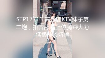 STP17713 高颜值KTV妹子第二炮，扣弄舔逼上位骑乘大力猛操呻吟娇喘