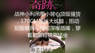 战神小利吊带小背心顶级骚货，170CM黑丝大长腿，扭动屁股磨屌，特写深喉插嘴，穿着高跟鞋骑乘猛坐