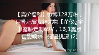 【高价福利】微博128万粉，巨乳肥臀女神尤物【芷仪g宝】露脸定制69V，1对1露点自慰喷水，淫语挑逗 (2)