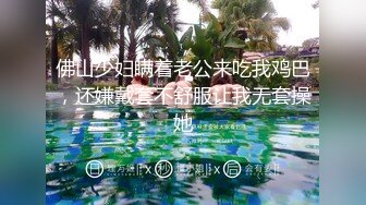 佛山少妇瞒着老公来吃我鸡巴，还嫌戴套不舒服让我无套操她