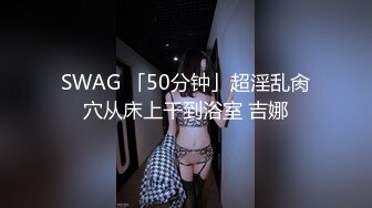 SWAG 「50分钟」超淫乱肏穴从床上干到浴室 吉娜