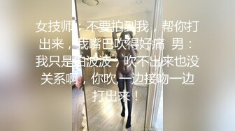 女技师：不要拍到我，帮你打出来，我嘴巴吹得好痛  男：我只是拍波波，吹不出来也没关系啊，你吹,一边接吻一边打出来！