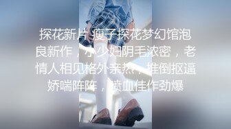 探花新片 瘦子探花梦幻馆泡良新作，小少妇阴毛浓密，老情人相见格外亲热，推倒抠逼娇喘阵阵，喷血佳作劲爆