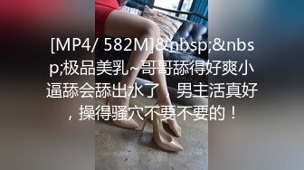 [MP4/ 582M]&nbsp;&nbsp;极品美乳~哥哥舔得好爽小逼舔会舔出水了，男主活真好，操得骚穴不要不要的！