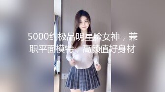 5000约极品明星脸女神，兼职平面模特，高颜值好身材