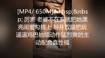 [MP4/ 650M]&nbsp;&nbsp; 厉害 老婆不在家就把她漂亮闺蜜勾搭上 掰开双腿把玩逼逼鸡巴抽插动作猛烈爽的主动配合真性福