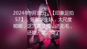 2024年9月流出，【印象足拍57】，牙套学生妹，大尺度啪啪，这穴真是粉，还无毛，还能无套，爽了