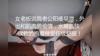 女老板说我老公阳痿早泄，外出和肌肉男偷情，水嫩肌肤，软软的抱着做爱超级舒服！