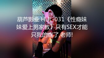 葫芦影业 HUL-031《性瘾妹妹爱上男家教》只有SEX才能只我的病了,老师!