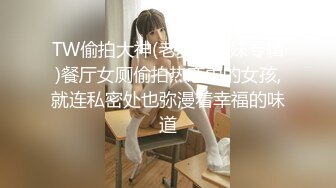 TW偷拍大神(老麦学生妹专辑)餐厅女厕偷拍热恋中的女孩,就连私密处也弥漫着幸福的味道