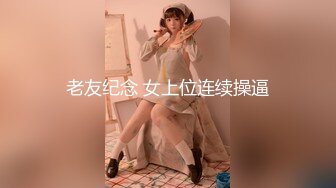 老友纪念 女上位连续操逼