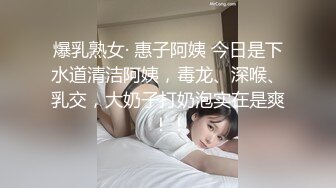 爆乳熟女· 惠子阿姨 今日是下水道清洁阿姨，毒龙、深喉、乳交，大奶子打奶泡实在是爽 ！！