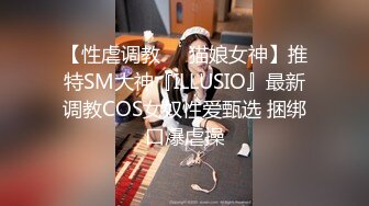 【性虐调教❤️猫娘女神】推特SM大神『ILLUSIO』最新调教COS女奴性爱甄选 捆绑口爆虐操