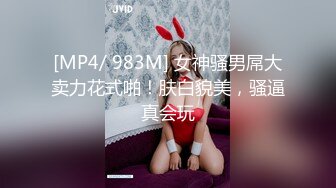 [MP4/ 983M] 女神骚男屌大卖力花式啪！肤白貌美，骚逼真会玩