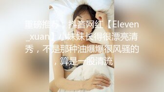 重磅推荐，抖音网红【Eleven_xuan】小妹妹长得很漂亮清秀，不是那种油爆爆很风骚的，算是一股清流