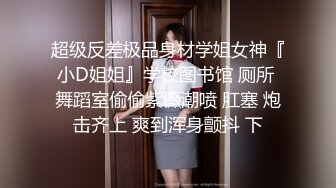 超级反差极品身材学姐女神『小D姐姐』学校图书馆 厕所 舞蹈室偷偷紫薇潮喷 肛塞 炮击齐上 爽到浑身颤抖 下