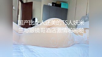 国产比女人还美的TS人妖米兰与眼镜哥酒店激情啪啪啪