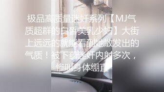 极品高质量迷奸系列【MJ气质超群的白皙美乳少妇】大街上远远的就能看到她散发出的气质！被下药迷奸内射多次，惨叫身体绷直