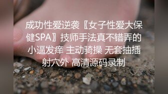 成功性爱逆袭〖女子性爱大保健SPA〗技师手法真不错弄的小逼发痒 主动骑操 无套抽插射穴外 高清源码录制