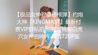 【极品女神??重磅核弹】约炮大神『KINGMAST』最新付费VIP群私拍 细腰蜜桃臀白虎穴女神的呻吟 高清720P版