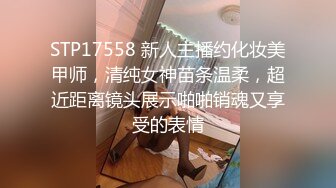 STP17558 新人主播约化妆美甲师，清纯女神苗条温柔，超近距离镜头展示啪啪销魂又享受的表情