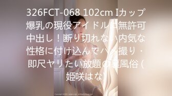 326FCT-068 102cm Iカップ爆乳の現役アイドルに無許可中出し！断り切れない内気な性格に付け込んでハメ撮り・即尺ヤリたい放題の裏風俗 (姫咲はな)