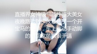 直播界女神级气质性感大美女夜晚路边散步故意拦了一个开宝马的土豪，车上就动手动脚的，回家后狠狠干逼