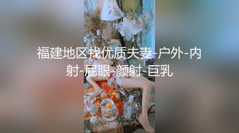 福建地区找优质夫妻-户外-内射-屁眼-颜射-巨乳