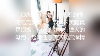 ✿顶级美腿尤物✿新认识的性瘾电竞美女，一双丝袜美腿真是顶级，穷人的女神有钱人的母狗，超嫩性感美穴顶宫灌精